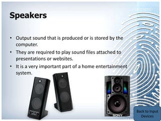 Speakers

• Output sound that is produced or is stored by the
  computer.
• They are required to play sound files attached to
  presentations or websites.
• It is a very important part of a home entertainment
  system.




                                                        Back to
                                                        Output
                                                        Devices
 