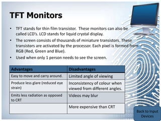 TFT Monitors
• TFT stands for thin film transistor. These monitors can also be
  called LCD’s. LCD stands for liquid crystal display.
• The screen consists of thousands of miniature transistors. These
  transistors are activated by the processor. Each pixel is formed from
  RGB (Red, Green and Blue).
• Used when only 1 person needs to see the screen.

Advantages                        Disadvantages
Easy to move and carry around.    Limited angle of viewing
Produce less glare (reduced eye   Inconsistency of colour when
strain)                           viewed from different angles.
Emits less radiation as opposed   Videos may blur
to CRT
                                  More expensive than CRT                 Back to
                                                                          Output
                                                                          Devices
 