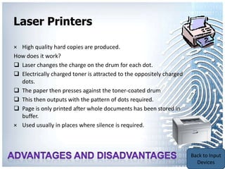 Laser Printers

× High quality hard copies are produced.
How does it work?
 Laser changes the charge on the drum for each dot.
 Electrically charged toner is attracted to the oppositely charged
  dots.
 The paper then presses against the toner-coated drum
 This then outputs with the pattern of dots required.
 Page is only printed after whole documents has been stored in
  buffer.
× Used usually in places where silence is required.



                                                                      Back to
                                                                      Output
                                                                      Devices
 