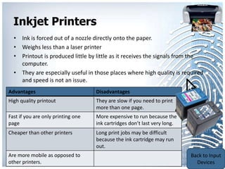 Inkjet Printers
  • Ink is forced out of a nozzle directly onto the paper.
  • Weighs less than a laser printer
  • Printout is produced little by little as it receives the signals from the
    computer.
  • They are especially useful in those places where high quality is required
    and speed is not an issue.
Advantages                          Disadvantages
High quality printout               They are slow if you need to print
                                    more than one page.
Fast if you are only printing one   More expensive to run because the
page                                ink cartridges don’t last very long.
Cheaper than other printers         Long print jobs may be difficult
                                    because the ink cartridge may run
                                    out.
                                                                           Back to
Are more mobile as opposed to
                                                                           Output
other printers.
                                                                           Devices
 