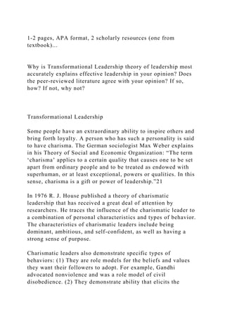 1-2 pages, APA format, 2 scholarly resources (one from
textbook)...
Why is Transformational Leadership theory of leadership most
accurately explains effective leadership in your opinion? Does
the peer-reviewed literature agree with your opinion? If so,
how? If not, why not?
Transformational Leadership
Some people have an extraordinary ability to inspire others and
bring forth loyalty. A person who has such a personality is said
to have charisma. The German sociologist Max Weber explains
in his Theory of Social and Economic Organization: “The term
‘charisma’ applies to a certain quality that causes one to be set
apart from ordinary people and to be treated as endowed with
superhuman, or at least exceptional, powers or qualities. In this
sense, charisma is a gift or power of leadership.”21
In 1976 R. J. House published a theory of charismatic
leadership that has received a great deal of attention by
researchers. He traces the influence of the charismatic leader to
a combination of personal characteristics and types of behavior.
The characteristics of charismatic leaders include being
dominant, ambitious, and self-confident, as well as having a
strong sense of purpose.
Charismatic leaders also demonstrate specific types of
behaviors: (1) They are role models for the beliefs and values
they want their followers to adopt. For example, Gandhi
advocated nonviolence and was a role model of civil
disobedience. (2) They demonstrate ability that elicits the
 