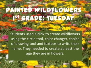 Painted Wildflowers
  1st Grade: Tuesday


 Students used KidPix to create wildflowers
 using the circle tool, color changer, choice
 of drawing tool and textbox to write their
  name. They needed to create at least the
          age they are in flowers.
 