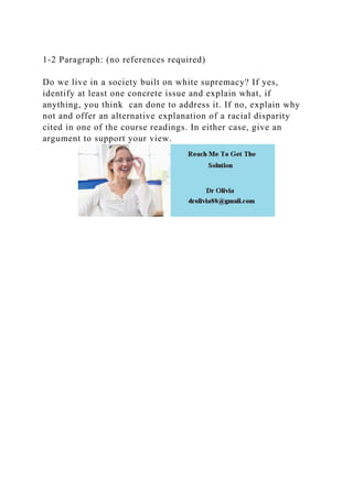 1-2 Paragraph: (no references required)
Do we live in a society built on white supremacy? If yes,
identify at least one concrete issue and explain what, if
anything, you think can done to address it. If no, explain why
not and offer an alternative explanation of a racial disparity
cited in one of the course readings. In either case, give an
argument to support your view.
 