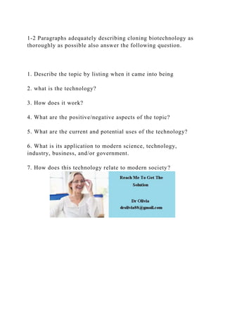 1-2 Paragraphs adequately describing cloning biotechnology as
thoroughly as possible also answer the following question.
1. Describe the topic by listing when it came into being
2. what is the technology?
3. How does it work?
4. What are the positive/negative aspects of the topic?
5. What are the current and potential uses of the technology?
6. What is its application to modern science, technology,
industry, business, and/or government.
7. How does this technology relate to modern society?
 