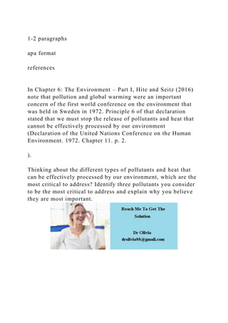 1-2 paragraphs
apa format
references
In Chapter 6: The Environment – Part I, Hite and Seitz (2016)
note that pollution and global warming were an important
concern of the first world conference on the environment that
was held in Sweden in 1972. Principle 6 of that declaration
stated that we must stop the release of pollutants and heat that
cannot be effectively processed by our environment
(Declaration of the United Nations Conference on the Human
Environment. 1972. Chapter 11. p. 2.
).
Thinking about the different types of pollutants and heat that
can be effectively processed by our environment, which are the
most critical to address? Identify three pollutants you consider
to be the most critical to address and explain why you believe
they are most important.
 