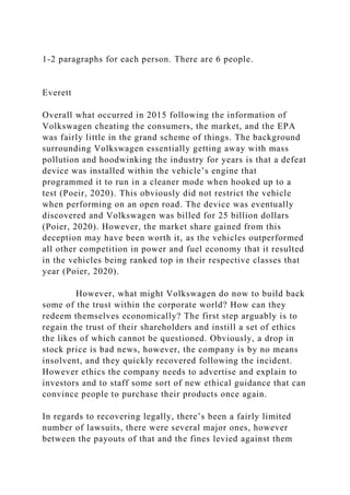 1-2 paragraphs for each person. There are 6 people.
Everett
Overall what occurred in 2015 following the information of
Volkswagen cheating the consumers, the market, and the EPA
was fairly little in the grand scheme of things. The background
surrounding Volkswagen essentially getting away with mass
pollution and hoodwinking the industry for years is that a defeat
device was installed within the vehicle’s engine that
programmed it to run in a cleaner mode when hooked up to a
test (Poeir, 2020). This obviously did not restrict the vehicle
when performing on an open road. The device was eventually
discovered and Volkswagen was billed for 25 billion dollars
(Poier, 2020). However, the market share gained from this
deception may have been worth it, as the vehicles outperformed
all other competition in power and fuel economy that it resulted
in the vehicles being ranked top in their respective classes that
year (Poier, 2020).
However, what might Volkswagen do now to build back
some of the trust within the corporate world? How can they
redeem themselves economically? The first step arguably is to
regain the trust of their shareholders and instill a set of ethics
the likes of which cannot be questioned. Obviously, a drop in
stock price is bad news, however, the company is by no means
insolvent, and they quickly recovered following the incident.
However ethics the company needs to advertise and explain to
investors and to staff some sort of new ethical guidance that can
convince people to purchase their products once again.
In regards to recovering legally, there’s been a fairly limited
number of lawsuits, there were several major ones, however
between the payouts of that and the fines levied against them
 