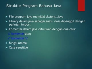 Struktur Program Bahasa Java
 File program java memiliki ekstensi .java
 Library dalam java sebagai suatu class dipanggil dengan
perintah import
 Komentar dalam java dituliskan dengan dua cara:
// komentar atau
/* komentar */
 fungsi utama
 Case sensitive
 