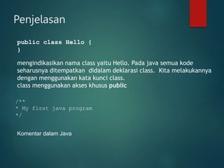 Penjelasan
public class Hello {
}
mengindikasikan nama class yaitu Hello. Pada java semua kode
seharusnya ditempatkan didalam deklarasi class. Kita melakukannya
dengan menggunakan kata kunci class.
class menggunakan akses khusus public
/**
* My first java program
*/
Komentar dalam Java
 