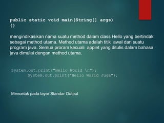public static void main(String[] args)
{}
mengindikasikan nama suatu method dalam class Hello yang bertindak
sebagai method utama. Method utama adalah titik awal dari suatu
program java. Semua proram kecuali applet yang ditulis dalam bahasa
java dimulai dengan method utama.
System.out.print("Hello World n");
System.out.print("Hello World Juga");
Mencetak pada layar Standar Output
 