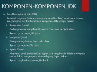 KOMPONEN-KOMPONEN JDK
 Java Development Kit (JDK)
berisi sekumpulan baris perintah (command-line Tool) untuk menciptakan
program java. Berikut komponen-komponen JDK sebagai berikut :
 Kompilator (javac)
Berfungsi untuk kompilasi file source code .java menjadi .class
Syntax : javac nama_file.java
 Interpreter (java)
Bertugas menjalankan bytecode .class
Syntax : java_namafile.class
 Applet Viewer
Alat bantu untuk menampilkan applet java yang berada didalam web pada
sistem lokal maupun pada situs web yang dapat diakses.
Syntax : appletviewer nama_file.html
 