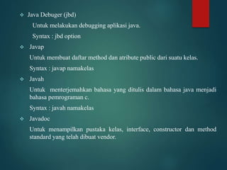  Java Debuger (jbd)
Untuk melakukan debugging aplikasi java.
Syntax : jbd option
 Javap
Untuk membuat daftar method dan atribute public dari suatu kelas.
Syntax : javap namakelas
 Javah
Untuk menterjemahkan bahasa yang ditulis dalam bahasa java menjadi
bahasa pemrograman c.
Syntax : javah namakelas
 Javadoc
Untuk menampilkan pustaka kelas, interface, constructor dan method
standard yang telah dibuat vendor.
 