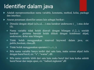 Identifier dalam java
 Adalah merepresentasikan nama variable, konstanta, method, kelas, package
dan interface.
 Aturan penamaan identifier antara lain sebagai berikut :
 Dimulai dengan abjad (a,b,c,d,…) atau karakter underscore ( _ ) atau dolar
($).
 Nama variable tidak boleh diawali dengan bilangan (1,2,..), setelah
karakter pertama barulah boleh diikuti dengan kombinasi abjad,
underscore, dolar atau bilangan.
 Tidak boleh menggunakan reserved keyword dalam java, ex:
public,boolean, class,dll.
 Tidak boleh menggunakan operator (+,-,=,..).
 Bila nama variable hanya terdiri dari satu kata, maka semua abjad itulis
dengan huruf kecil, ex: “x”, “warna”, dll.
 Bila nama variable lebih dari satu kata maka huruf dari kata kedua adalah
huruf besar dan tanpa spasi, ex: “radiusLingkaran”,dll
 