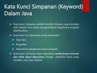 Kata Kunci Simpanan (Keyword)
Dalam Java
 Kata kunci simpanan adalah identifier khusus yang disimpan
oleh bahasa Java untuk mengendalikan bagaimana program
didefinisikan.
 Kata kunci ini digunakan untuk mengenali :
 Tipe-tipe
 Pengubah
 Mekanisme pengaturan aliran program.
 Kata kunci ini hanya dapat digunakan untuk fungsi tertentu
dan tidak dapat digunakan sebagai identifier nama suatu
variabel, class dan method.
 