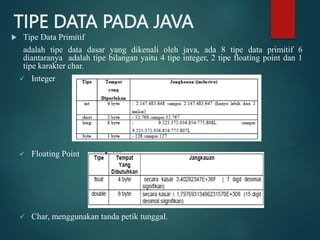 TIPE DATA PADA JAVA
 Tipe Data Primitif
adalah tipe data dasar yang dikenali oleh java, ada 8 tipe data primitif 6
diantaranya adalah tipe bilangan yaitu 4 tipe integer, 2 tipe floating point dan 1
tipe karakter char.
 Integer
 Floating Point
 Char, menggunakan tanda petik tunggal.
 