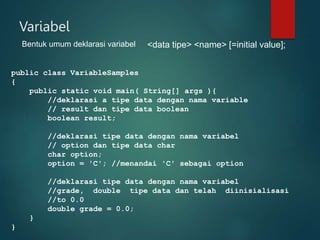 Variabel
Bentuk umum deklarasi variabel <data tipe> <name> [=initial value];
public class VariableSamples
{
public static void main( String[] args ){
//deklarasi a tipe data dengan nama variable
// result dan tipe data boolean
boolean result;
//deklarasi tipe data dengan nama variabel
// option dan tipe data char
char option;
option = 'C'; //menandai 'C' sebagai option
//deklarasi tipe data dengan nama variabel
//grade, double tipe data dan telah diinisialisasi
//to 0.0
double grade = 0.0;
}
}
 