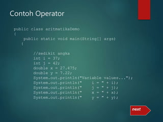 Contoh Operator
public class aritmatikaDemo
{
public static void main(String[] args)
{
//sedikit angka
int i = 37;
int j = 42;
double x = 27.475;
double y = 7.22;
System.out.println("Variable values...");
System.out.println(" i = " + i);
System.out.println(" j = " + j);
System.out.println(" x = " + x);
System.out.println(" y = " + y);
next
 