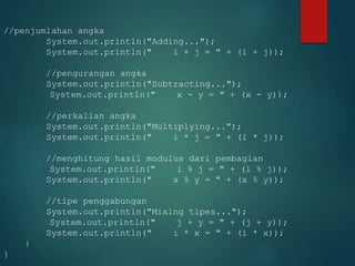 //penjumlahan angka
System.out.println("Adding...");
System.out.println(" i + j = " + (i + j));
//pengurangan angka
System.out.println("Subtracting...");
System.out.println(" x - y = " + (x - y));
//perkalian angka
System.out.println("Multiplying...");
System.out.println(" i * j = " + (i * j));
//menghitung hasil modulus dari pembagian
System.out.println(" i % j = " + (i % j));
System.out.println(" x % y = " + (x % y));
//tipe penggabungan
System.out.println("Mixing tipes...");
System.out.println(" j + y = " + (j + y));
System.out.println(" i * x = " + (i * x));
}
}
 