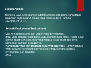 Sebuah Aplikasi
Teknologi Java secara umum adalah aplikasi serbaguna yang dapat
dijalankan pada seluruh mesin yang memiliki Java Runtime
Environment (JRE).
Sebuah Deployment Environment
Dua komponen utama dari Deployment Environment.
JRE, yang terdapat pada paket JDK, mengandung kelas – kelas untuk
semua paket teknologi Java yang meliputi kelas dasar dari Java,
komponen GUI dan sebagainya.
Komponen yang lain terdapat pada Web Browser. Hampir seluruh
Web Browser komersial menyediakan interpreter dan runtime
environment dari teknologi
Java.
 