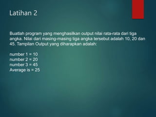 Latihan 2
Buatlah program yang menghasilkan output nilai rata-rata dari tiga
angka. Nilai dari masing-masing tiga angka tersebut adalah 10, 20 dan
45. Tampilan Output yang diharapkan adalah:
number 1 = 10
number 2 = 20
number 3 = 45
Average is = 25
 