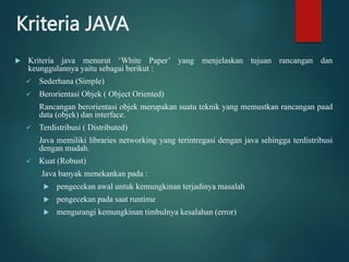 Kriteria JAVA
 Kriteria java menurut ‘White Paper’ yang menjelaskan tujuan rancangan dan
keunggulannya yaitu sebagai berikut :
 Sederhana (Simple)
 Berorientasi Objek ( Object Oriented)
Rancangan berorientasi objek merupakan suatu teknik yang memustkan rancangan paad
data (objek) dan interface.
 Terdistribusi ( Distributed)
Java memiliki libraries networking yang terintregasi dengan java sehingga terdistribusi
dengan mudah.
 Kuat (Robust)
Java banyak menekankan pada :
 pengecekan awal untuk kemungkinan terjadinya masalah
 pengecekan pada saat runtime
 mengurangi kemungkinan timbulnya kesalahan (error)
 