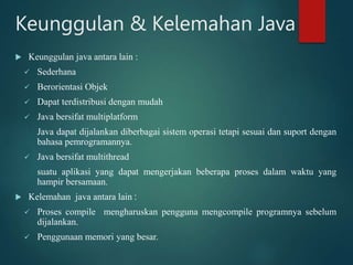 Keunggulan & Kelemahan Java
 Keunggulan java antara lain :
 Sederhana
 Berorientasi Objek
 Dapat terdistribusi dengan mudah
 Java bersifat multiplatform
Java dapat dijalankan diberbagai sistem operasi tetapi sesuai dan suport dengan
bahasa pemrogramannya.
 Java bersifat multithread
suatu aplikasi yang dapat mengerjakan beberapa proses dalam waktu yang
hampir bersamaan.
 Kelemahan java antara lain :
 Proses compile mengharuskan pengguna mengcompile programnya sebelum
dijalankan.
 Penggunaan memori yang besar.
 