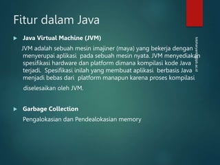 totoharyanto@ipb.ac.id
Fitur dalam Java
 Java Virtual Machine (JVM)
JVM adalah sebuah mesin imajiner (maya) yang bekerja dengan
menyerupai aplikasi pada sebuah mesin nyata. JVM menyediakan
spesifikasi hardware dan platform dimana kompilasi kode Java
terjadi. Spesifikasi inilah yang membuat aplikasi berbasis Java
menjadi bebas dari platform manapun karena proses kompilasi
diselesaikan oleh JVM.
 Garbage Collection
Pengalokasian dan Pendealokasian memory
 