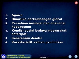 1.     Agama
2.     Dinamika perkembangan global
3.     Persatuan nasional dan nilai-nilai
       kebangsaan
4.     Kondisi sosial budaya masyarakat
       setempat
5.     Kesetaraan Jender
6.     Karakteristik satuan pendidikan



 DIKLAT/BIMTEK KTSP 2009
 DEPDIKNAS – DIT. PEMBINAAN SMA   HALAMAN   11
 