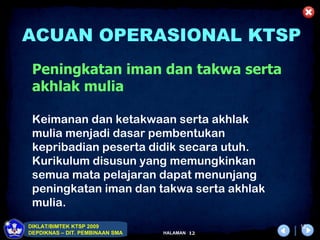 ACUAN OPERASIONAL KTSP
 Peningkatan iman dan takwa serta
 akhlak mulia

 Keimanan dan ketakwaan serta akhlak
 mulia menjadi dasar pembentukan
 kepribadian peserta didik secara utuh.
 Kurikulum disusun yang memungkinkan
 semua mata pelajaran dapat menunjang
 peningkatan iman dan takwa serta akhlak
 mulia.
DIKLAT/BIMTEK KTSP 2009                         12
DEPDIKNAS – DIT. PEMBINAAN SMA   HALAMAN   12
 