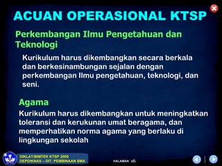 ACUAN OPERASIONAL KTSP
Perkembangan Ilmu Pengetahuan dan
Teknologi
 Kurikulum harus dikembangkan secara berkala
 dan berkesinambungan sejalan dengan
 perkembangan Ilmu pengetahuan, teknologi, dan
 seni.

Agama
Kurikulum harus dikembangkan untuk meningkatkan
toleransi dan kerukunan umat beragama, dan
memperhatikan norma agama yang berlaku di
lingkungan sekolah

DIKLAT/BIMTEK KTSP 2009
DEPDIKNAS – DIT. PEMBINAAN SMA   HALAMAN   16
 