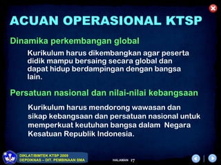 ACUAN OPERASIONAL KTSP
Dinamika perkembangan global
     Kurikulum harus dikembangkan agar peserta
     didik mampu bersaing secara global dan
     dapat hidup berdampingan dengan bangsa
     lain.

Persatuan nasional dan nilai-nilai kebangsaan
     Kurikulum harus mendorong wawasan dan
     sikap kebangsaan dan persatuan nasional untuk
     memperkuat keutuhan bangsa dalam Negara
     Kesatuan Republik Indonesia.

  DIKLAT/BIMTEK KTSP 2009
  DEPDIKNAS – DIT. PEMBINAAN SMA   HALAMAN   17
 