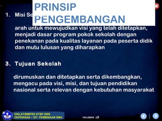 .
                PRINSIP
    1.   Misi Sekolah
                PENGEMBANGAN
         arah untuk mewujudkan visi yang telah ditetapkan,
         menjadi dasar program pokok sekolah dengan
         penekanan pada kualitas layanan pada peserta didik
         dan mutu lulusan yang diharapkan


    3. Tujuan Sekolah

         dirumuskan dan ditetapkan serta dikembangkan,
         mengacu pada visi, misi, dan tujuan pendidikan
         nasional serta relevan dengan kebutuhan masyarakat



         DIKLAT/BIMTEK KTSP 2009
         DEPDIKNAS – DIT. PEMBINAAN SMA   HALAMAN   28
 