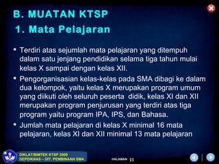 B. MUATAN KTSP
1. Mata Pelajaran
 Terdiri atas sejumlah mata pelajaran yang ditempuh
  dalam satu jenjang pendidikan selama tiga tahun mulai
  kelas X sampai dengan kelas XII.
 Pengorganisasian kelas-kelas pada SMA dibagi ke dalam
  dua kelompok, yaitu kelas X merupakan program umum
  yang diikuti oleh seluruh peserta didik, kelas XI dan XII
  merupakan program penjurusan yang terdiri atas tiga
  program yaitu program IPA, IPS, dan Bahasa.
 Jumlah mata pelajaran di kelas X minimal 16 mata
  pelajaran, kelas XI dan XII minimal 13 mata pelajaran

 DIKLAT/BIMTEK KTSP 2009
 DEPDIKNAS – DIT. PEMBINAAN SMA   HALAMAN   33
 