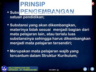 .
           PRINSIP
           PENGEMBANGAN
     Substansi muatan lokal ditentukan oleh
     satuan pendidikan;

     Substansi yang akan dikembangkan,
      materinya tidak sesuai menjadi bagian dari
      mata pelajaran lain, atau terlalu luas
      substansinya sehingga harus dikembangkan
      menjadi mata pelajaran tersendiri;

     Merupakan mata pelajaran wajib yang
      tercantum dalam Struktur Kurikulum;


    DIKLAT/BIMTEK KTSP 2009
    DEPDIKNAS – DIT. PEMBINAAN SMA   HALAMAN   35
 