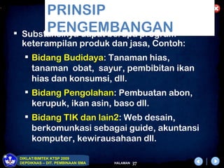 .
             PRINSIP
    
             PENGEMBANGAN
        Substansinya dapat berupa program
        keterampilan produk dan jasa, Contoh:
           Bidang Budidaya: Tanaman hias,
            tanaman obat, sayur, pembibitan ikan
            hias dan konsumsi, dll.
           Bidang Pengolahan: Pembuatan abon,
            kerupuk, ikan asin, baso dll.
           Bidang TIK dan lain2: Web desain,
            berkomunkasi sebagai guide, akuntansi
            komputer, kewirausahaan dll.

        DIKLAT/BIMTEK KTSP 2009
        DEPDIKNAS – DIT. PEMBINAAN SMA   HALAMAN   37
 
