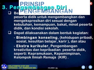 .
           PRINSIP
    3. Pengembangan Diri
           PENGEMBANGAN
       Bertujuan memberikan kesempatan kepada
        peserta didik untuk mengembangkan dan
        mengekspresikan diri sesuai dengan
        kebutuhan, kemampuan, bakat, minat peserta
        didik, dan kondisi sekolah.
       Dapat dilaksanakan dalam bentuk kegiatan:
        - Bimbingan konseling, (kehidupan pribadi,
          sosial, kesulitan belajar, karir ), dan atau
        - Ekstra kurikuler, Pengembangan
        kreativitas dan kepribadian peserta didik,
        seperti: Kepramukaan, Kepemimpinan,
        Kelompok Ilmiah Remaja (KIR) .

      DIKLAT/BIMTEK KTSP 2009
      DEPDIKNAS – DIT. PEMBINAAN SMA   HALAMAN   39
 