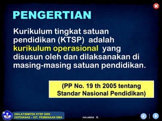 PENGERTIAN
Kurikulum tingkat satuan
pendidikan (KTSP) adalah
kurikulum operasional yang
disusun oleh dan dilaksanakan di
masing-masing satuan pendidikan.

                           (PP No. 19 th 2005 tentang
                          Standar Nasional Pendidikan)


DIKLAT/BIMTEK KTSP 2009
DEPDIKNAS – DIT. PEMBINAAN SMA    HALAMAN   6
 