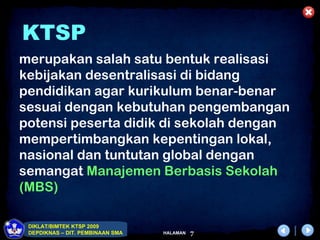 KTSP
merupakan salah satu bentuk realisasi
kebijakan desentralisasi di bidang
pendidikan agar kurikulum benar-benar
sesuai dengan kebutuhan pengembangan
potensi peserta didik di sekolah dengan
mempertimbangkan kepentingan lokal,
nasional dan tuntutan global dengan
semangat Manajemen Berbasis Sekolah
(MBS)

 DIKLAT/BIMTEK KTSP 2009
 DEPDIKNAS – DIT. PEMBINAAN SMA   HALAMAN   7
 