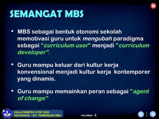 SEMANGAT MBS
 MBS sebagai bentuk otonomi sekolah
   memotivasi guru untuk mengubah paradigma
   sebagai “curriculum user" menjadi "curriculum
   developer".

 Guru mampu keluar dari kultur kerja
   konvensional menjadi kultur kerja kontemporer
   yang dinamis.

 Guru mampu memainkan peran sebagai "agent
   of change"

 DIKLAT/BIMTEK KTSP 2009
 DEPDIKNAS – DIT. PEMBINAAN SMA   HALAMAN   8
 
