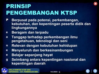 PRINSIP
PENGEMBANGAN KTSP
P     Berpusat pada potensi, perkembangan,
      kebutuhan, dan kepentingan peserta didik dan
      lingkungannya
e     Beragam dan terpadu
a     Tanggap terhadap perkembangan ilmu
      pengetahuan, teknologi dan seni
n     Relevan dengan kebutuhan kehidupan
e     Menyeluruh dan berkesinambungan
e     Belajar sepanjang hayat
g     Seimbang antara kepentingan nasional dan
      kepentingan daerah
    DIKLAT/BIMTEK KTSP 2009
    DEPDIKNAS – DIT. PEMBINAAN SMA   HALAMAN   9
 