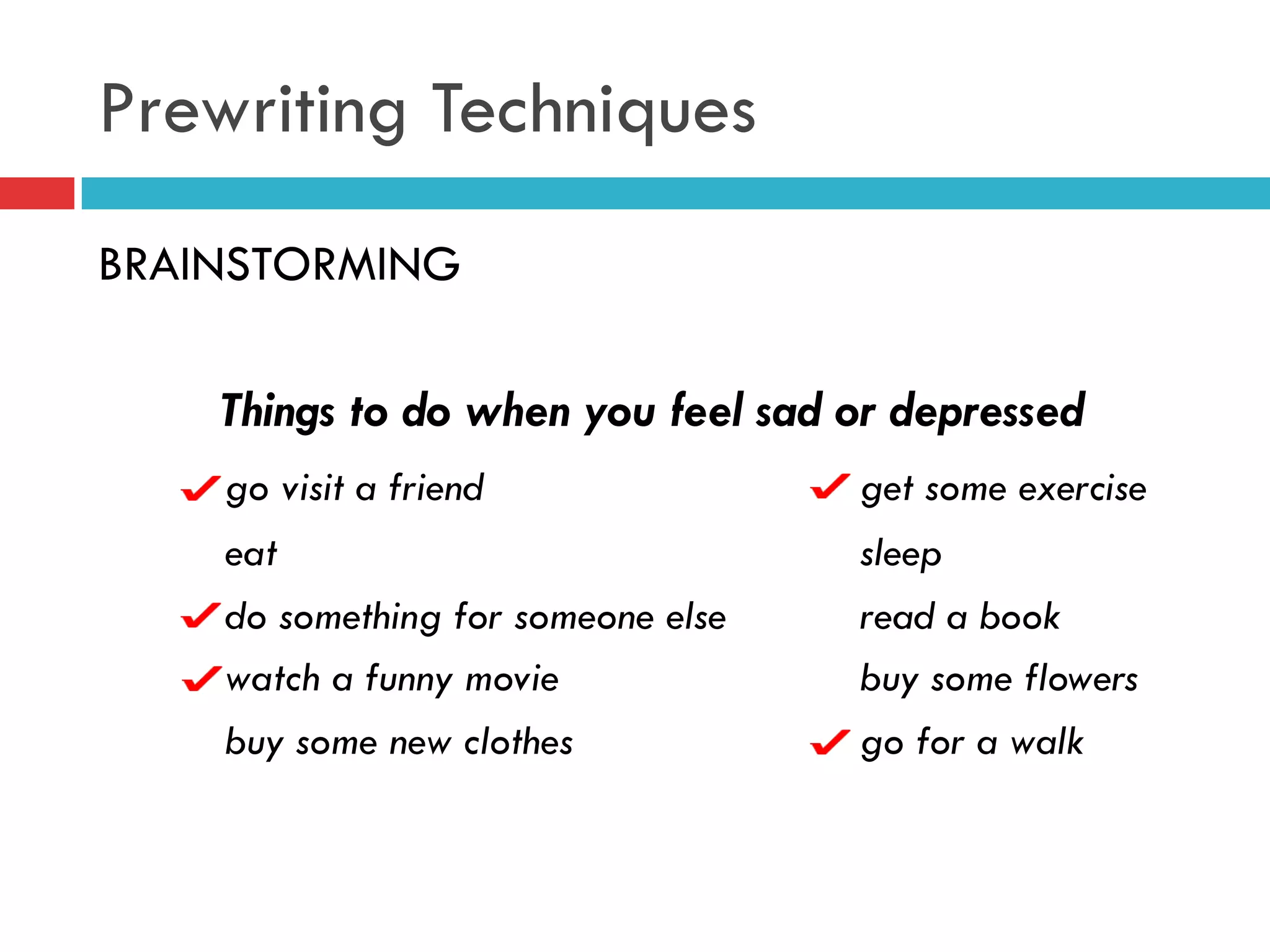 Prewriting Techniques
BRAINSTORMING
Things to do when you feel sad or depressed
go visit a friend get some exercise
eat sleep
do something for someone else read a book
watch a funny movie buy some flowers
buy some new clothes go for a walk
 