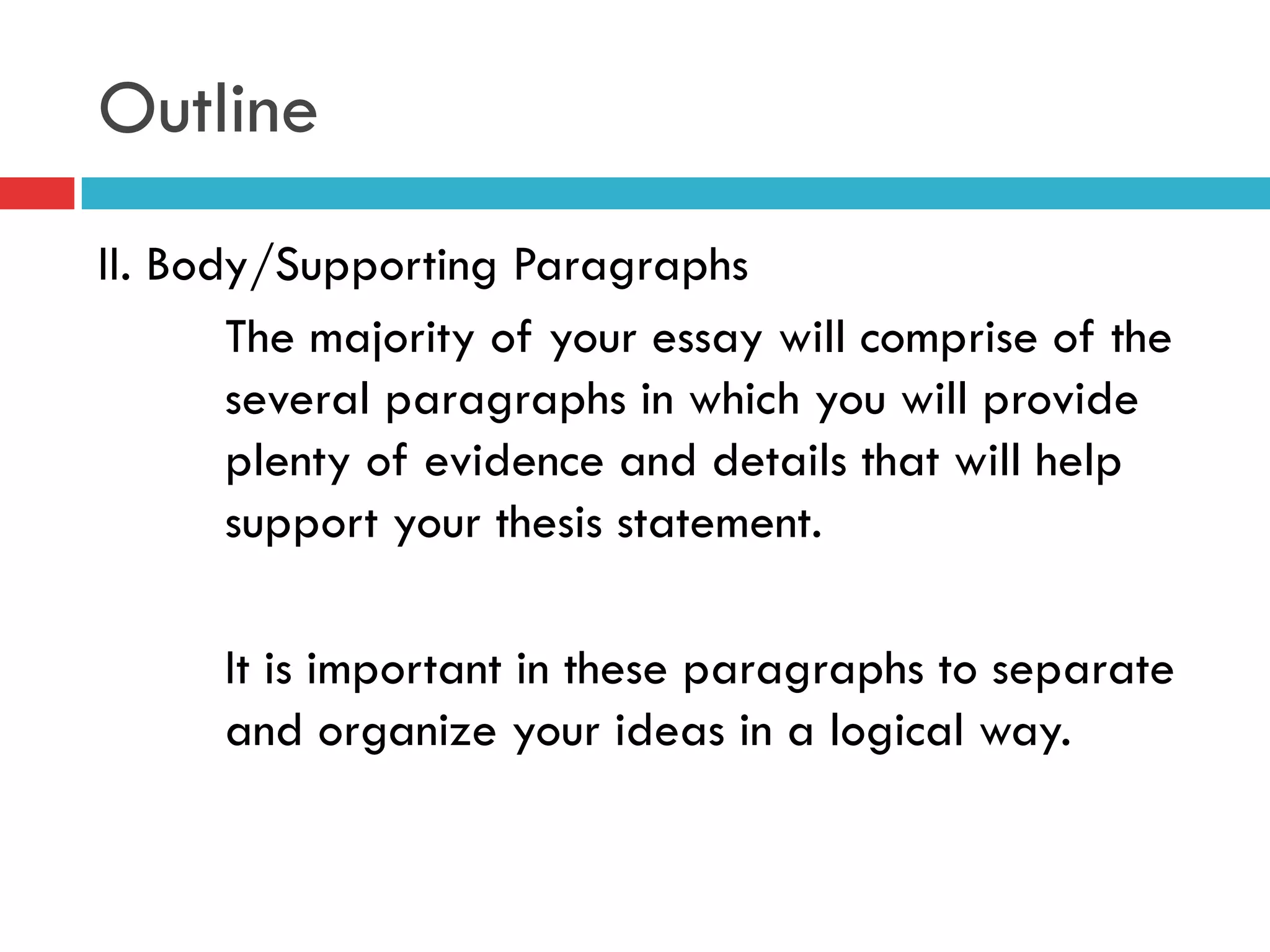 Outline
II. Body/Supporting Paragraphs
The majority of your essay will comprise of the
several paragraphs in which you will provide
plenty of evidence and details that will help
support your thesis statement.
It is important in these paragraphs to separate
and organize your ideas in a logical way.
 