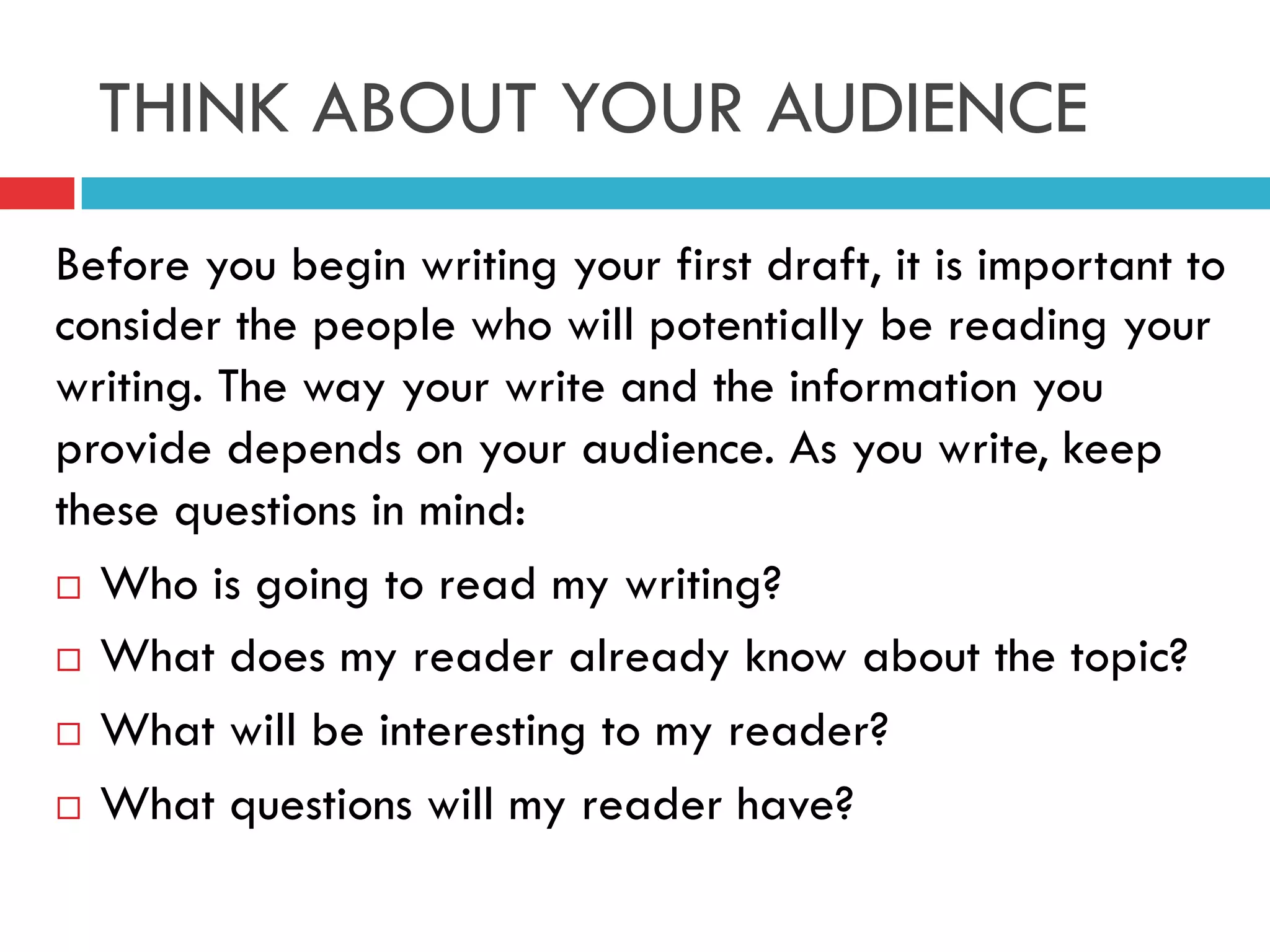 THINK ABOUT YOUR AUDIENCE
Before you begin writing your first draft, it is important to
consider the people who will potentially be reading your
writing. The way your write and the information you
provide depends on your audience. As you write, keep
these questions in mind:
¨  Who is going to read my writing?
¨  What does my reader already know about the topic?
¨  What will be interesting to my reader?
¨  What questions will my reader have?
 