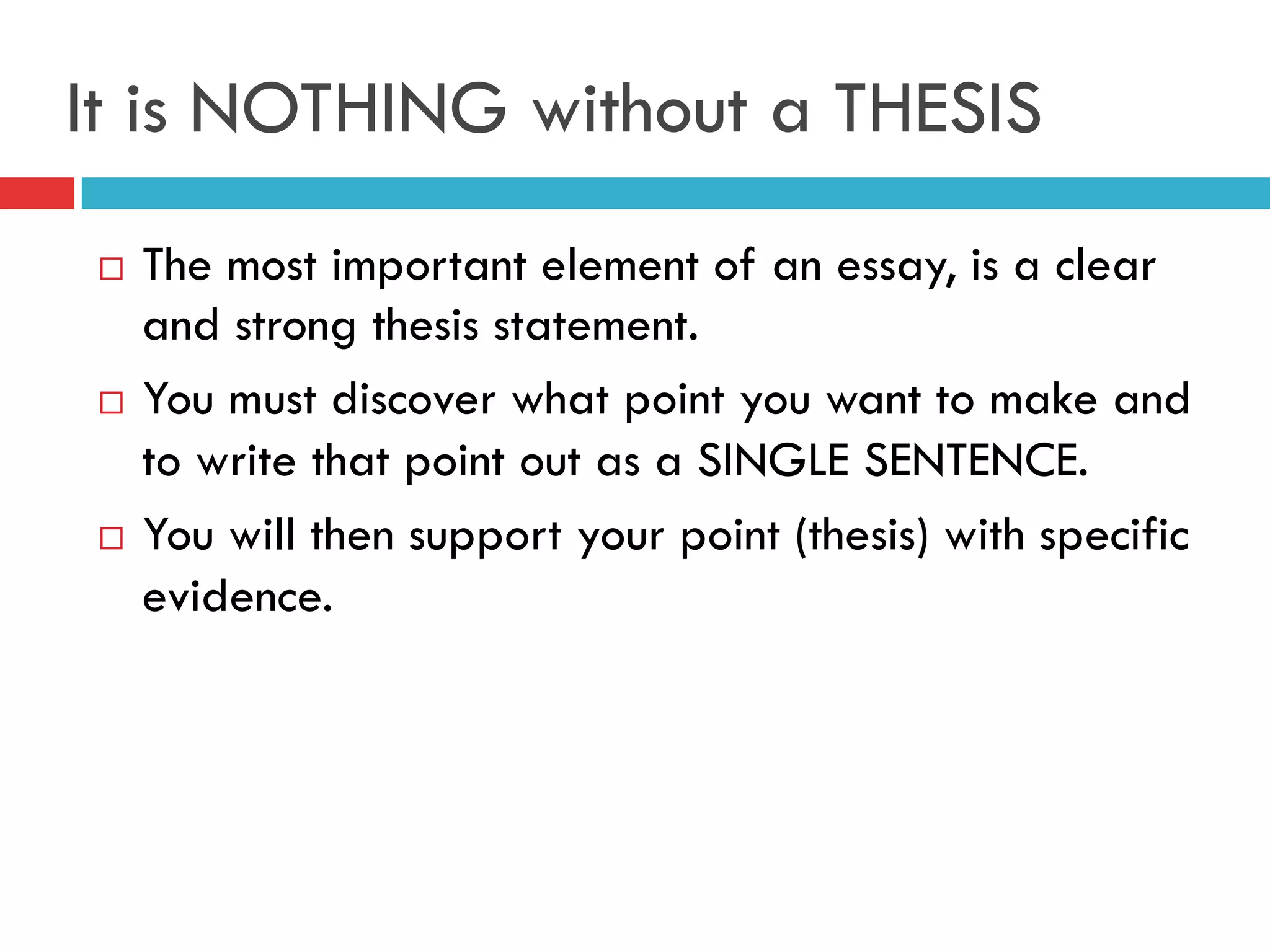 It is NOTHING without a THESIS
¨  The most important element of an essay, is a clear
and strong thesis statement.
¨  You must discover what point you want to make and
to write that point out as a SINGLE SENTENCE.
¨  You will then support your point (thesis) with specific
evidence.
 
