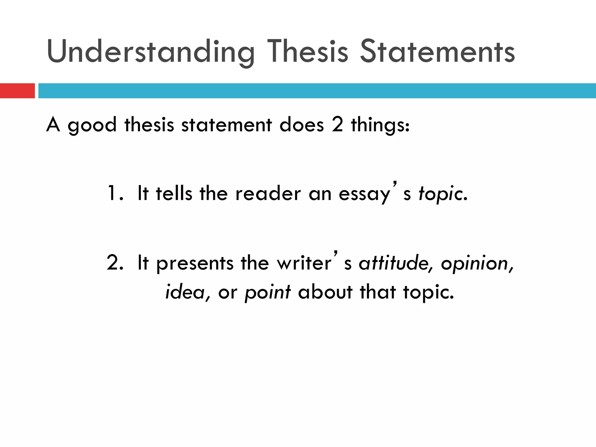 Understanding Thesis Statements
A good thesis statement does 2 things:
1. It tells the reader an essay’s topic.
2. It presents the writer’s attitude, opinion,
idea, or point about that topic.
 