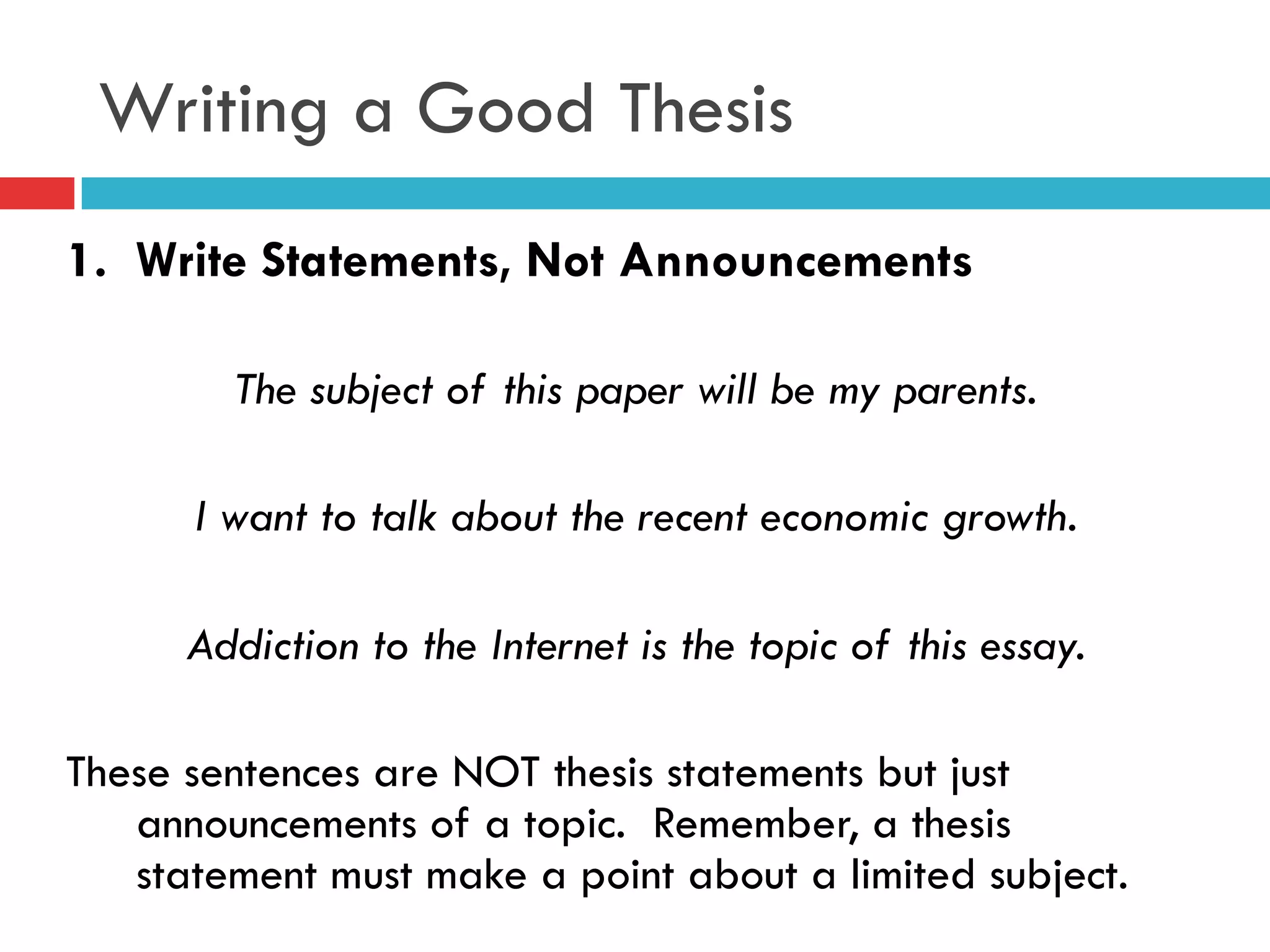 Writing a Good Thesis
1. Write Statements, Not Announcements
The subject of this paper will be my parents.
I want to talk about the recent economic growth.
Addiction to the Internet is the topic of this essay.
These sentences are NOT thesis statements but just
announcements of a topic. Remember, a thesis
statement must make a point about a limited subject.
 