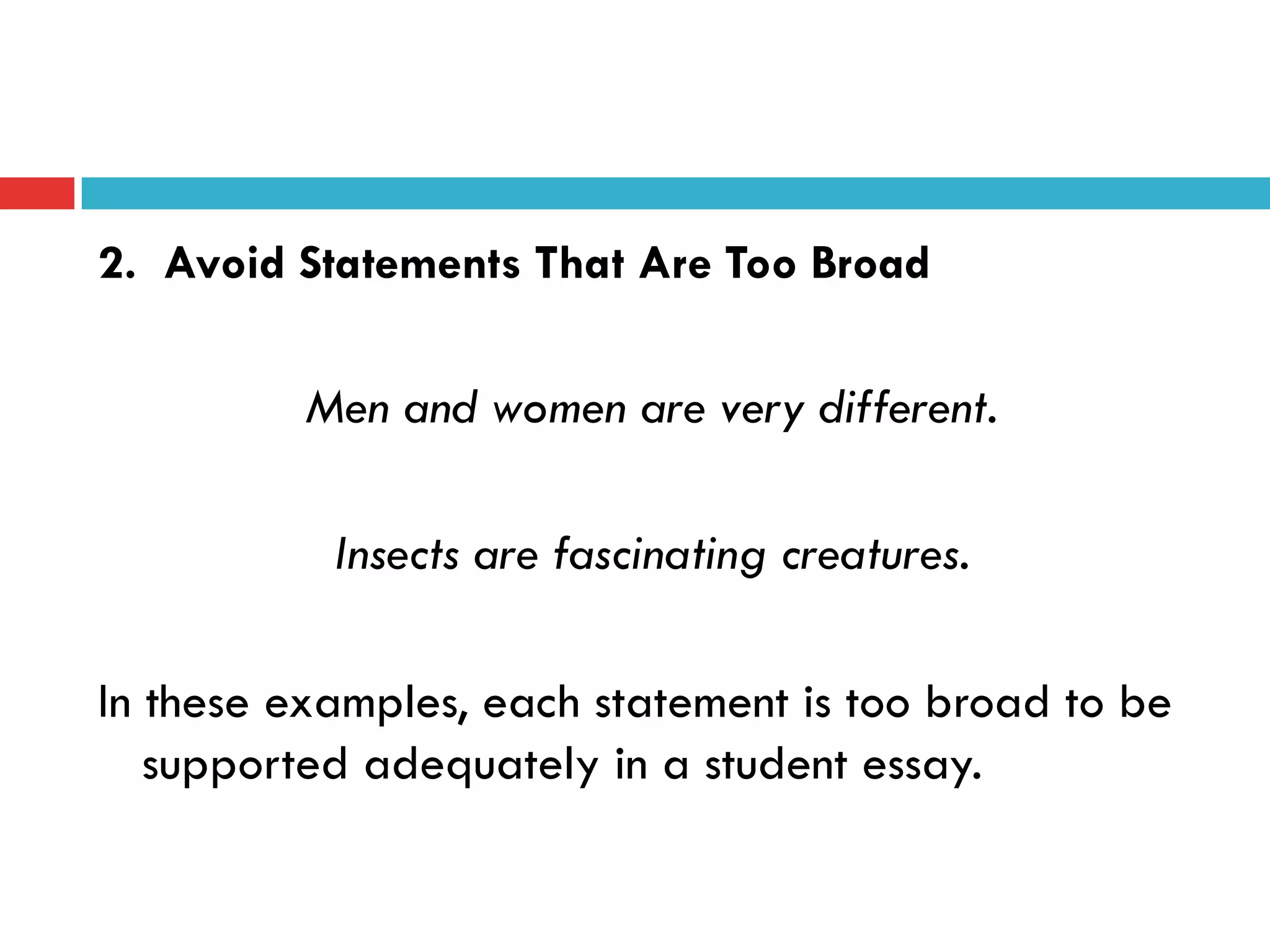 2. Avoid Statements That Are Too Broad
Men and women are very different.
Insects are fascinating creatures.
In these examples, each statement is too broad to be
supported adequately in a student essay.
 