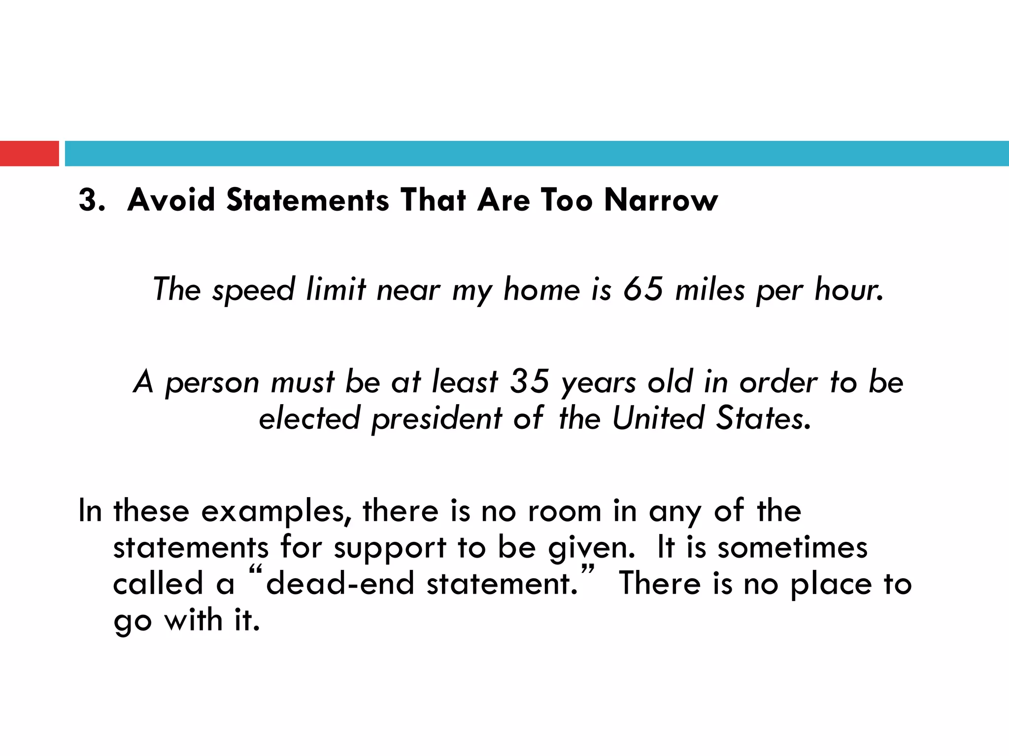3. Avoid Statements That Are Too Narrow
The speed limit near my home is 65 miles per hour.
A person must be at least 35 years old in order to be
elected president of the United States.
In these examples, there is no room in any of the
statements for support to be given. It is sometimes
called a “dead-end statement.” There is no place to
go with it.
 