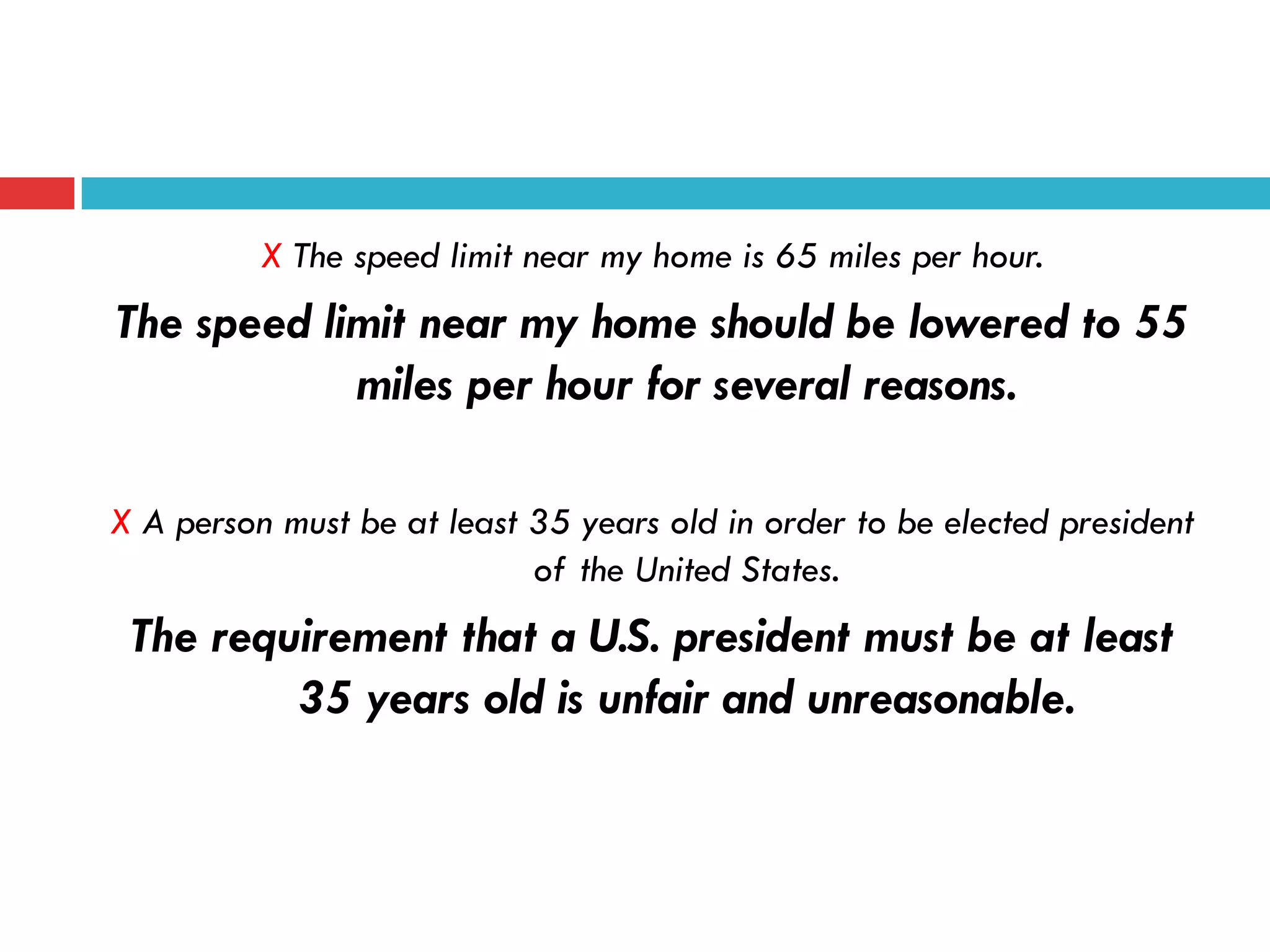 X The speed limit near my home is 65 miles per hour.
The speed limit near my home should be lowered to 55
miles per hour for several reasons.
X A person must be at least 35 years old in order to be elected president
of the United States.
The requirement that a U.S. president must be at least
35 years old is unfair and unreasonable.
 