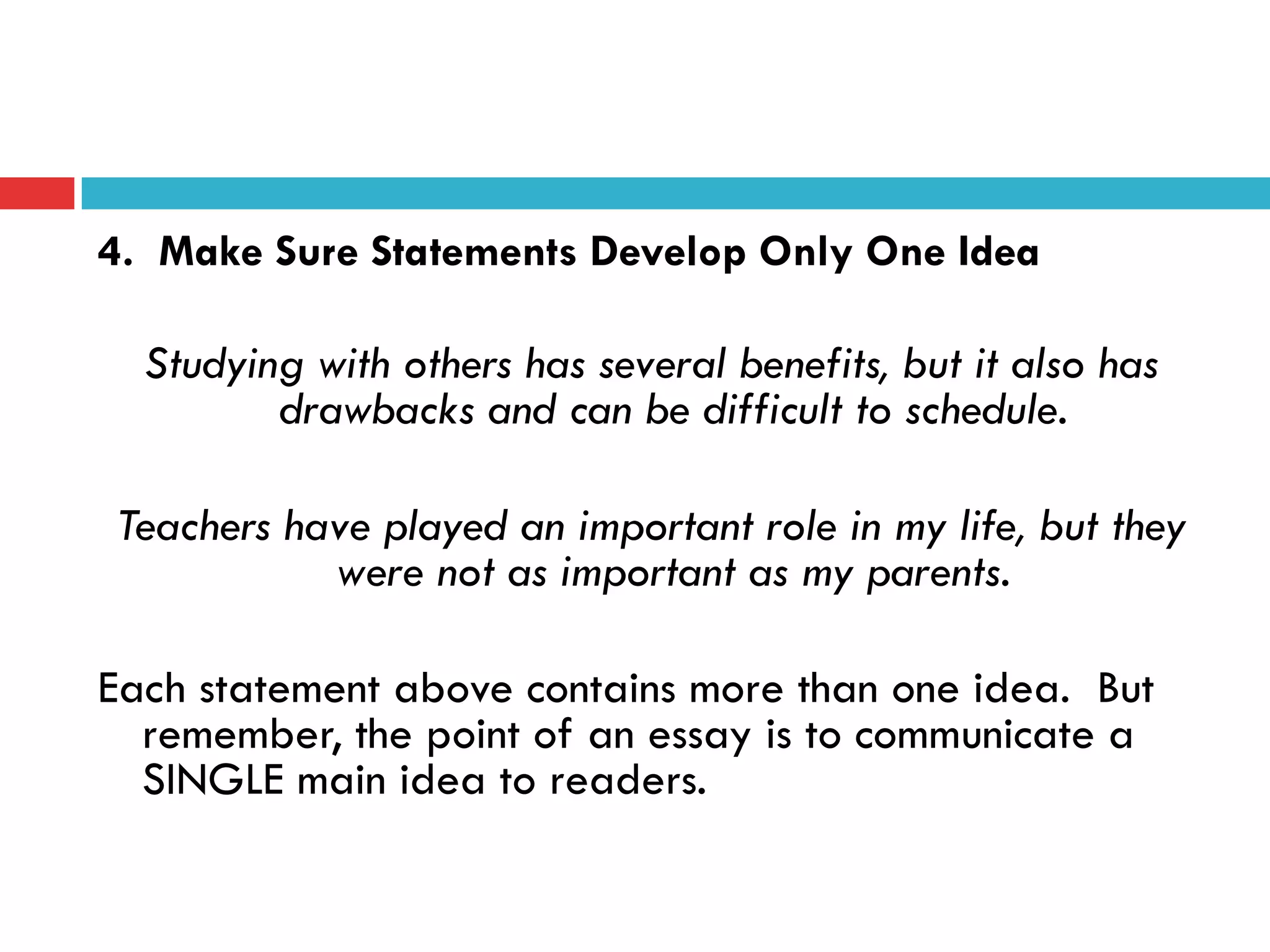 4. Make Sure Statements Develop Only One Idea
Studying with others has several benefits, but it also has
drawbacks and can be difficult to schedule.
Teachers have played an important role in my life, but they
were not as important as my parents.
Each statement above contains more than one idea. But
remember, the point of an essay is to communicate a
SINGLE main idea to readers.
 