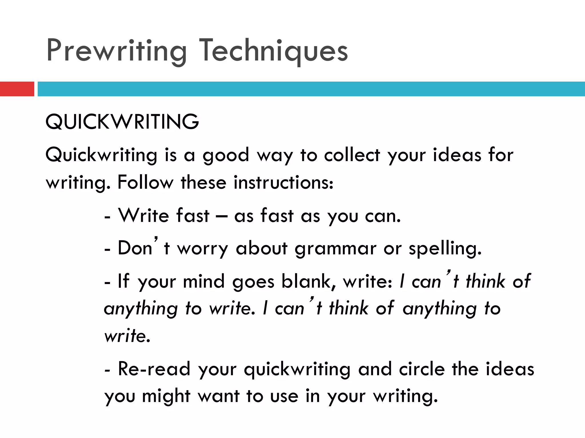 Prewriting Techniques
QUICKWRITING
Quickwriting is a good way to collect your ideas for
writing. Follow these instructions:
- Write fast – as fast as you can.
- Don’t worry about grammar or spelling.
- If your mind goes blank, write: I can’t think of
anything to write. I can’t think of anything to
write.
- Re-read your quickwriting and circle the ideas
you might want to use in your writing.
 
